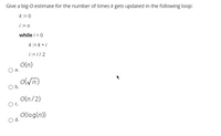 Give a big-O estimate for the number of times k gets updated in the following loop:
k:= 0
i:= n
while i>0
k:= k + i
i:= i/ 2
O(n)
а.
o(Vn)
Ob.
O(n/2)
O c.
O(log(n))
d.
