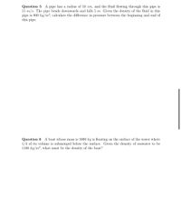 Question 5 A pipe has a radius of 10 cm, and the fluid flowing through this pipe is
15 m/s. The pipe bends downwards and falls 5 m. Given the density of the fluid in this
pipe is 800 kg/m³, calculate the difference in pressure between the beginning and end of
this pipe.
Question 6 A boat whose mass is 5000 kg is floating on the surface of the water where
1/4 of its volume is submerged below the surface. Given the density of seawater to be
1100 kg/m3, what must be the density of the boat?
