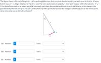 The figure shows a thin rod, of length L = 1.60 m and negligible mass, that can pivot about one end to rotate in a vertical circle. A heavy
ball of mass m = 11.0 kg is attached to the other end. The rod is pulled aside to angle 00 = 23.0° and released with initial velocity 0 =
0. As the ball descends to its lowest point, (a) how much work does the gravitational force do on it and (b) what is the change in the
gravitational potential energy of the ball-Earth system? (c) If the gravitational potential energy is taken to be zero at the lowest point,
what is its value just as the ball is released?
L.
(a) Number
i
Units
(b) Number
i
Units
(c) Number
Units
>
>
>
