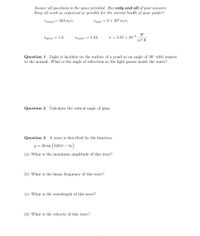 Answer all questions in the space provided. Box only and all of your answers.
Keep all work as organized as possible for the mental health of your grader!
V sound = 343 m/s,
Vlight = 3 x 10® m/s.
W
o = 5.67 x 10-8
Nglass = 1.5,
nwater = 1.33,
т? К
Question 1 Light is incident on the surface of a pond at an angle of 30° with respect
to the normal. What is the angle of refraction as the light passes inside the water?
Question 2 Calculate the critical angle of glass
Question 3 A wave is described by the function:
y = 20 sin (120rt – 3x)
-
(a) What is the maximum amplitude of this wave?
(b) What is the linear frequency of this wave?
(c) What is the wavelength of this wave?
(d) What is the velocity of this wave?
