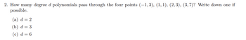 2. How many degree d polynomials pass through the four points (−1,3), (1,1), (2,3), (3,7)? Write down one if
possible.
(a) d=2
(b) d = 3
(c) d = 6