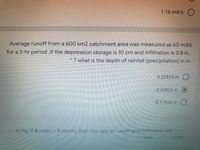 1.16 m#/s O
Average runoff from a 600 km2 catchment area was measured as 60 m3/s
for a 3-hr period .lf the depression storage is 10 cm and infiltration is 0.8 in,
? what is the depth of rainfall (precipitation) in m
0.22924 m O
0.33923 m
0.11924 m O
In fig. if o index = 8 mm/hr, then the rate of runoff and infiltration are -----
--mm,
-mm
