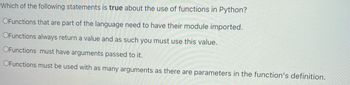 Which of the following statements is true about the use of functions in Python?
OFunctions that are part of the language need to have their module imported.
OFunctions always return a value and as such you must use this value.
OFunctions must have arguments passed to it.
OFunctions must be used with as many arguments as there are parameters in the function's definition.