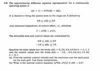 3-5. The approximating difference equation representation for a continuously
operating system is
x(k + 1) = 0,75x(k) + u(k).
It is desired to bring the system state to the target set S defined by
0.0 < x(2) < 2.0
with minimum expenditure of control effort; i.e., minimize
J= u-(0) + u?(1).
The allowable state and control values are constrained by
0.0 <x(k) < 6,o
-1.0 <u(k) < 1.0.
Quantize the state values into the levels x(k) 0, 2o, 4.0, 6.0 for k = 0, 1, 2
and the control values into the levels u(k) -1.0, -0.5, 0.0, 0.5, 1.0 for
k = 0, 1.
(a) Find the optimal control value(s) and the minimum cost for each point
on the state grid. Use linear interpolation.
(b) What is the optimal control sequence {u*(0), u*(1)} if x(0) = 6.0?
