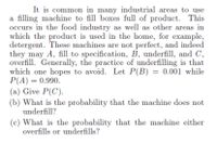 It is common in many industrial areas to use
a filling machine to fill boxes full of product. This
occurs in the food industry as well as other areas in
which the product is used in the home, for example,
detergent. These machines are not perfect, and indeed
they may A, fill to specification, B, underfill, and C,
overfill. Generally, the practice of underfilling is that
which one hopes to avoid. Let P(B) = 0.001 while
P(A) = 0.990.
(a) Give P(C).
(b) What is the probability that the machine does not
underfill?
(c) What is the probability that the machine either
overfills or underfills?
