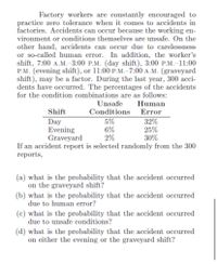 Factory workers are constantly encouraged to
practice zero tolerance when it comes to accidents in
factories. Accidents can occur because the working en-
vironment or conditions themselves are unsafe. On the
other hand, accidents can occur due to carelessness
or so-called human error. In addition, the worker's
shift, 7:00 A.M.-3:00 P.M. (day shift), 3:00 P.M.-11:00
P.M. (evening shift), or 11:00 P.M.-7:00 A.M. (graveyard
shift), may be a factor. During the last year, 300 acci-
dents have occurred. The percentages of the accidents
for the condition combinations are as follows:
Unsafe
Human
Shift
Conditions
Error
5%
6%
2%
If an accident report is selected randomly from the 300
Day
Evening
Graveyard
32%
25%
30%
reports,
(a) what is the probability that the accident occurred
on the graveyard shift?
(b) what is the probability that the accident occurred
due to human error?
(c) what is the probability that the accident occurred
due to unsafe conditions?
(d) what is the probability that the accident occurred
on either the evening or the graveyard shift?

