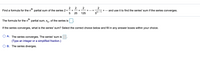 2
Find a formula for the n"" partial sum of the series 2 + - +
25
2
2
2
th
+ ... +
and use it to find the series' sum if the series converges.
+
+...
125
5n-1
th
The formula for the n"" partial sum, s,, of the series is
If the series converges, what is the series' sum? Select the correct choice below and fill in any answer boxes within your choice.
A. The series converges. The series' sum is
(Type an integer or a simplified fraction.)
B. The series diverges.
