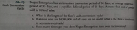 (16-11)
Cash Conversion
Negus Enterprises has an inventory conversion period of 50 days, an average collection
period of 35 days, and a payables deferral period of 25 days. Assume that cost of goods
sold is 80% of sales.
Cycle
a. What is the length of the firm's cash conversion cycle?
b. If annual sales are $4,380,000 and all sales are on credit, what is the firm's investment
in accounts receivable?
C. How many times per year does Negus Enterprises turn over its inventory?
