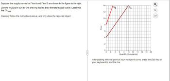 Suppose the supply curves for Firm A and Firm B are shown in the figure to the right.
Use the multipoint curved line drawing tool to draw the total supply curve. Label this
line 'STotal
Carefully follow the instructions above, and only draw the required object.
14-
12-
Price
2-
10-
8-
6-
Q
SB
SA
Q
8 10 12 14 16 18 20
Quantity (thousands)
After plotting the final point of your multipoint curve, press the Esc key on
your keyboard to end the line.