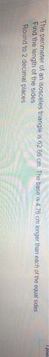 pown
The perimeter of an isosceles triangle is 62 86 cm. The base is 4.76 cm longer than each of the equal sides.
Find the length of the sides.
Round to 2 decimal places
