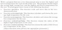 Write a program that uses a two-dimensional array to store the highest and
lowest temperatures for each month of the year. The program should output
the average high, average low, and the highest and lowest temperatures for
the year. Your program must consist of the following functions:
Function getData: This function reads and stores data in the two-
dimensional array.
a.
Function averageHigh: This function calculates and returns the aver-
age high temperature for the year.
Function averageLow: This function calculates and returns the average
low temperature for the year.
b.
C.
Function indexHighTemp: This function returns the index of the
highest high temperature in the array.
d.
Function indexLowTemp: This function returns the index of the lowest
low temperature in the array.
(These functions must all have the appropriate parameters.)
е.
