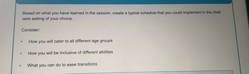 Based on what you have learned in the session, create a typical schedule that you could implement in the child
care setting of your choice.
Consider:
How you will cater to all different age groups
How you will be inclusive of different abilities
•
What you can do to ease transitions