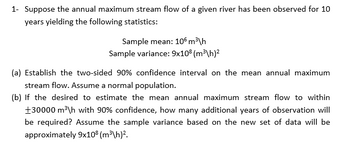 1- Suppose the annual maximum stream flow of a given river has been observed for 10
years yielding the following statistics:
Sample mean: 106 m³/h
Sample variance: 9x108 (m³\h)²
(a) Establish the two-sided 90% confidence interval on the mean annual maximum
stream flow. Assume a normal population.
(b) If the desired to estimate the mean annual maximum stream flow to within
+30000 m³\h with 90% confidence, how many additional years of observation will
be required? Assume the sample variance based on the new set of data will be
approximately 9x108 (m³\h)².