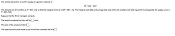 The market demand for a month's supply of a generic medicine is:
Q = 400-0.5P.
The demand can be rewritten as P= 800-2Q, so that the marginal revenue is MR = 800-4Q. The marginal cost (MC) and average total cost (ATC) are constant, and both equal $40. Consequently, the supply curve is
P=MC = $40.
Suppose that the firms' managers compete.
The quantity produced by them will be ☐ units.
The price of the product will be $
The total economic profit made by all of the firms combined will be $