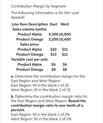 Contribution Margin by Segment
The following information is for Elm Leaf
Apparel:
Line Item Description East West
Sales volume (units):
Product Alpha
Product Omega
Sales price:
Product Alpha
9,300 10,000
5,200 10,400
$10 $11
$13
$11
Product Omega
Variable cost per unit:
Product Alpha
$6
Product Omega $8
$6
$8
a. Determine the contribution margin for the
East Region and West Region.
East Region: fill in the blank 1 of 2$
West Region: fill in the blank 2 of 2$
b. Determine the contribution margin ratio for
the East Region and West Region. Round the
contribution margin ratio to one-tenth of a
percent.
East Region: fill in the blank 1 of 2%
West Region: fill in the blank 2 of 2%