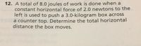 12. A total of 8.0 joules of work is done when a
constant horizontal force of 2.0 newtons to the
left is used to push a 3.0-kilogram box across
a counter top. Determine the total horizontal
distance the box moves.
