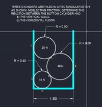 THREE CYLINDERS ARE PILED IN A RECTANGULAR DITCH
AS SHOWN. NEGLECTING FRICTION, DETERMINE THE
REACTION BETWEEN THE BOTTOM CYLINDER AND
a) THE VERTICAL WALLL
b) THE HORIZONTAL FLOOR.
R = 0.50
R= 0,60
20 N
R = 0.40
40 N
15 N
1.80
2.
