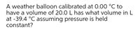 A weather balloon calibrated at 0.00 °C to
have a volume of 20.0 L has what volume in L
at -39.4 °C assuming pressure is held
constant?
