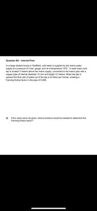 Question B2 - Internal Flow
In a large student house in Sheffield, cold water is supplied by the mains water
supply at a pressure of 2 bar, gauge, and at a temperature 10°C. A wash basin cold
tap is located 3 meters above the mains supply, connected to the mains pipe with a
copper pipe of internal diameter 15 mm and length 12 meters. When the tap is
opened the flow rate of water out of the tap is 24 litres per minute, creating a
Fanning friction factor in the pipe of 0.008.
d)
If the value were not given, what procedure would be needed to determine the
Fanning friction factor?
