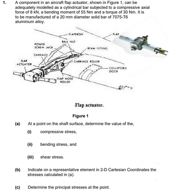 1.
A component in an aircraft flap actuator, shown in Figure 1, can be
adequately modelled as a cylindrical bar subjected to a compressive axial
force of 8 kN, a bending moment of 55 Nm and a torque of 30 Nm. It is
to be manufactured of a 20 mm diameter solid bar of 7075-T6
aluminium alloy.
FLAP
ACTUATOR
(a)
(b)
(c)
POWER
SCREW JACK
CARRIAGE
(ii)
FLAPERON
BALL NUT
FLAP NOSE
ROLLER
BEAM FITTING
CARRIAGE ROLLER
a
bending stress, and
-Flap actuator.
Figure 1
At a point on the shaft surface, determine the value of the,
(i)
compressive stress,
FLAP
-COLLAPSIBLE
DOCK
(iii) shear stress.
Indicate on a representative element in 2-D Cartesian Coordinates the
stresses calculated in (a).
Determine the principal stresses at the point.