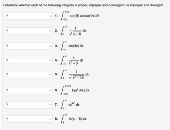 Determine whether each of the following integrals is proper, improper and convergent, or improper and divergent.
?
?
?
?
?
✓
1.
2.
3.
4.
5.
31л
LST
-5π
sin(0) arctan(0) de
17 1
6"
0
L
00-
00
L
L
4
∞
8
sin(4z) dz
dx
t
dt
t² +5
1
dt
-
– 16
?
?
?
6.
7.
17л/2
-л/8
00
tan²(4x) dx
Se4s² ds
17
ln(x - 8) dx
8.
8
S"