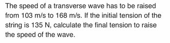 The speed of a transverse wave has to be raised
from 103 m/s to 168 m/s. If the initial tension of the
string is 135 N, calculate the final tension to raise
the speed of the wave.