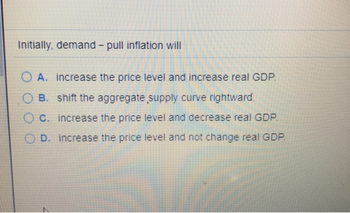 Initially, demand - pull inflation will
OA. increase the price level and increase real GDP.
B. shift the aggregate supply curve rightward.
C. increase the price level and decrease real GDP.
D. increase the price level and not change real GDP.