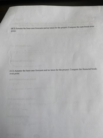 abour 000
Jou ob saigrao0
(4.2) Assume the base-case forecasts and no taxes for the project. Compute the cash break-evenb
point.
(4.3) Assume the base-case forecasts and no taxes for the project. Compute the financial break-
even point.