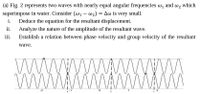 (a) Fig. 2 represents two waves with nearly equal angular frequencies w, and w2 which
superimpose in water. Consider (w1 – w2) = Aw is very small.
Deduce the equation for the resultant displacement.
i.
ii.
Analyze the nature of the amplitude of the resultant wave.
iii.
Establish a relation between phase velocity and group velocity of the resultant
wave.
-2
1
