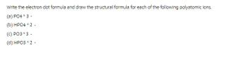 Write the electron dot formula and draw the structural formula for each of the following polyatomic ions.
(a) PO4^3-
(b) HPO4^2-
(c) PO3^3-
(d) HPO3 ^2-