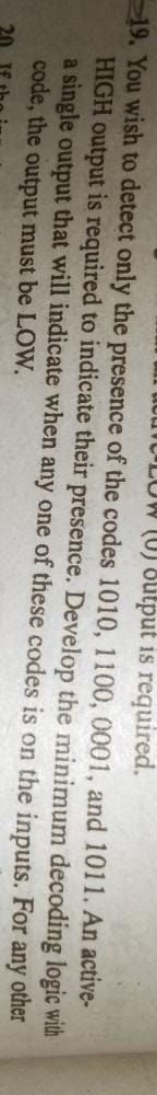 LOW (U) 8utput is required.
19. You wish to detect only the presence of the codes 1010, 1100, 0001, and 1011. An active-
HIGH output is required to indicate their presence. Develop the minimum decoding logic with
a single output that will indicate when any one of these codes is on the inputs. For any
code, the output must be LOW.
other
