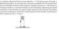 A uniform thread of linear mass density 1 = 2.0 g/m passes through a
fixed ideal pulley. At its ends, the thread is stacked into two heaps that
do not interfere motion of the thread. A beetle of mass m = 80 g tries to
manage itself at a constant height on the thread by adjusting its speed
relative to the thread. At some steady speed of the thread, the beetle
succeeds in doing so. Find this steady speed of the thread. Acceleration
due to gravity is g = 10 m/s2.
