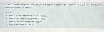 Buck Corporation sold equipment costing $30,000 with $28,000 of accumulated depreciation for $5,000 cash. Bock's journal
entry to record this sale will involve a:
Select one:
a. debit to Accumulated Depreciation for $28,000
b. debit to Gain on Sale, of Equipment for $3,000
c. debit to Depreciation Expense for $28,000
d. credit to Equipment for $2,000