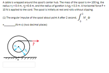 A cable is wrapped around the spool's center hub. The mass of the spool is m= 100 kg, the
radius r1 = 0.4 m, r2 =0.6 m, and the radius of gyration is KG = 0.3 m. A horizontal force P =
10 N is applied to the cord. The spool is initially at rest and rolls without slipping.
(1) The angular impulse of the spool about point A after 2 second,
_(N-m-s) (two decimal places)
A
1.5²M₂
A
P
dr