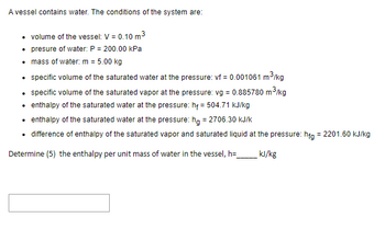 A vessel contains water. The conditions of the system are:

- Volume of the vessel: V = 0.10 m³
- Pressure of water: P = 200.00 kPa
- Mass of water: m = 5.00 kg
- Specific volume of the saturated water at the pressure: vf = 0.001061 m³/kg
- Specific volume of the saturated vapor at the pressure: vg = 0.885780 m³/kg
- Enthalpy of the saturated water at the pressure: hf = 504.71 kJ/kg
- Enthalpy of the saturated water at the pressure: hg = 2706.30 kJ/kg
- Difference of enthalpy of the saturated vapor and saturated liquid at the pressure: hfg = 2201.60 kJ/kg

Determine (5) the enthalpy per unit mass of water in the vessel, h = _____ kJ/kg

[Answer Box]