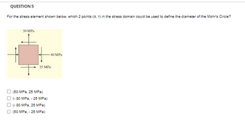 QUESTION 5
For the stress element shown below, which 2 points (0, T) in the stress domain could be used to define the diameter of the Mohr's Circle?
50 MPa
80 MPa
25 MPa
(50 MPa, 25 MPa)
(-80 MPa, - 25 MPa)
(-80 MPa, 25 MPa)
(50 MPa, - 25 MPa)