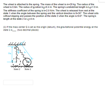 The wheel is attached to the spring. The mass of the wheel is m=20 kg. The radius of the
wheel is 0.6m. The radius of gyration KG=0.4 m. The spring's unstretched length is Lo=1.0 m.
The stiffness coefficient of the spring is k=2.0 N/m. The wheel is released from rest at the
state 1 when the angle between the spring and the vertical direction is 8-30°. The wheel rolls
without slipping and passes the position at the state 2 when the angle is 8=0°. The spring's
length at the state 2 is L2=4 m.
(1) If the mass center G is set as the origin (datum), the gravitational potential energy at the
state 1 is_____ (two decimal places)
1116441
L₂
State 2
State 1