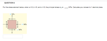 QUESTION 6
For the stress element below, when a = 6, b = 6, and c = 6, the principal stress 0₁ is:
b MPa
с MPa
a MPa
MPa. Calculate your answer to 1 decimal place.