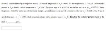 1
Helium is compressed through a compressor steadily. At the inlet the pressure is P₁ = 100kPa and the temperature is 7₁=300K. At the exit the
pressure is P₁= 600kPa and the temperature is T₂=390K. The power input is W=5000kW and the heat loss rate is Q=1000kJ/s during
1
2
this process. Neglect the kinetic and potential energy changes. Assume helium is ideal gas with a constant specific heat c=5.1926 kJ/kg . K and its
P
inlet h
С
P
specific heat ratio k=—= 1.667, which means that enthalpy can be calculated using h=c_T. Calculate the enthalpy per unit mass at the
C
P
1
out
kJ/kg