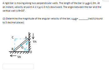 A rigid bar is moving along two perpendicular walls. The length of the bar is LAB=1.0m. At
an instant, velocity at point A is VA=1.0 m/s downward. The angle between the bar and the
vertical wall is 0-30°.
(2) Determine the magnitude of the angular velocity of the bar, wAB=
to 3 decimal places)
VB
_(rad/s)(round