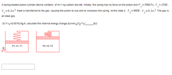 A spring-loaded piston-cylinder device contains \( m = 1 \, \text{kg} \) carbon dioxide. Initially, the spring has no force on the piston and \( P_1 = 500 \, \text{kPa}, \, T_1 = 150 \, \text{K}, \, V_1 = 0.1 \, \text{m}^3 \). Heat is transferred to the gas, causing the piston to rise and compress the spring. At state 2, \( T_2 = 900 \, \text{K}, \, V_2 = 0.3 \, \text{m}^3 \). The gas is an ideal gas.

(9) If \( c_v = 0.657 \, \text{kJ/kg} \cdot \text{K} \), calculate the internal energy change \(\Delta U = mc_v(T_2 - T_1) \) _____ (kJ).

---

**Graphs Explanation:**

There are two diagrams shown:

1. **Diagram on the Left:** This represents state 1 of the piston-cylinder setup.
   - A piston-cylinder with a relaxed spring (no compression or tensile force).
   - Labels at the bottom: \( P_1, V_1, T_1 \).

2. **Diagram on the Right:** This represents state 2 of the piston-cylinder after heat transfer.
   - The spring is shown compressed with the piston moved upwards.
   - Labels at the bottom: \( P_2, V_2, T_2 \).

Both diagrams are simplified illustrations of the initial and final states of the system, highlighting the volumetric change and spring compression due to heat addition.