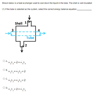 **Heat Exchanger System Analysis**

This image depicts a heat exchanger utilized for cooling the liquid flowing through a tube. The system ensures that the surrounding shell remains well insulated.

**Diagram Details:**
The diagram shows a shell and tube configuration with the following flow paths:
- Inlet (1) into the shell and outlet (2) from the shell for the cooling medium
- Inlet (3) into the tube and outlet (4) from the tube for the liquid being cooled

Flow is directed with arrows, indicating the liquid's movement from the inlet to the outlet within the tube system. The primary objective is to transfer heat from the liquid in the tube to the surrounding shell.

**Question for Analysis:**
1. When considering the tube as the system, identify the correct energy balance equation.

**Options for the Energy Balance Equation:**

- **A.** \( \dot{m}_3 h_3 + \dot{Q} = \dot{m}_4 h_4 \)
- **B.** \( \dot{m}_1 h_1 = \dot{m}_2 h_2 + \dot{Q} \)
- **C.** \( \dot{m}_3 h_3 = \dot{m}_4 h_4 + \dot{Q} \)
- **D.** \( \dot{m}_1 h_1 + \dot{Q} = \dot{m}_2 h_2 \)

In these equations, \(\dot{m}\) denotes mass flow rate, \(h\) represents specific enthalpy at respective inlets and outlets, and \(\dot{Q}\) indicates the rate of heat transfer.

The correct energy balance equation must account for the conservation of energy within the tube, considering mass flow rates and corresponding changes in specific enthalpy.