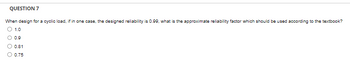 QUESTION 7
When design for a cyclic load, if in one case, the designed reliability is 0.99, what is the approximate reliability factor which should be used according to the textbook?
1.0
0.9
0.81
0.75