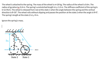 The wheel is attached to the spring. The mass of the wheel is m=20 kg. The radius of the wheel is 0.6m. The
radius of gyration K-0.4 m. The spring's unstretched length is Lo=1.0 m. The stiffness coefficient of the spring is
k=2.0 N/m. The wheel is released from rest at the state 1 when the angle between the spring and the vertical
direction is 0-30°. The wheel rolls without slipping and passes the position at the state 2 when the angle is 0=0°.
The spring's length at the state 2 is L₂-4 m.
Ignore the spring's mass.
L2
14411
-1-(--6G
#H
State 2
State 1
datum