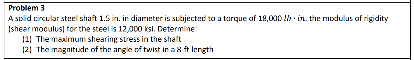 Problem 3
A solid circular steel shaft 1.5 in. in diameter is subjected to a torque of 18,000 lb · in. the modulus of rigidity
(shear modulus) for the steel is 12,000 ksi. Determine:
(1) The maximum shearing stress in the shaft
(2) The magnitude of the angle of twist in a 8-ft length
