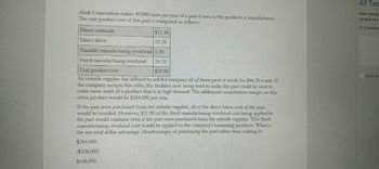 Aholt Corporation makes 40,000 units per year of a part it uses in the products it manufactures.
The unit product cost of this part is computed as follows:
Alt Tex
How would
context to se
(1-2 sentenc
Direct materials
Direct labor
$11.30
22.70
Variable manufacturing overhead 1.20
Fixed manufacturing overhead
24.70
Unit product cost
$59.90
An outside supplier has offered to sell the company all of these parts it needs for $46.20 a unit. If
the company accepts this offer, the facilities now being used to make the part could be used to
make more units of a product that is in high demand. The additional contribution margin on this
other product would be $264,000 per year.
If the part were purchased from the outside supplier, all of the direct labor cost of the part
would be avoided. However, $21.90 of the fixed manufacturing overhead cost being applied to
the part would continue even if the part were purchased from the outside supplier. This fixed
manufacturing overhead cost would be applied to the company's remaining products. What is
the net total dollar advantage (disadvantage) of purchasing the part rather than making it?
$264,000
($328,000)
$548,000
Mark as