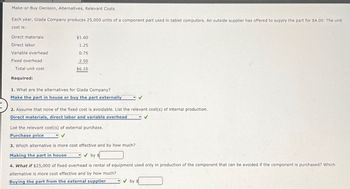 Make-or-Buy Decision, Alternatives, Relevant Costs
Each year, Giada Company produces 25,000 units of a component part used in tablet computers. An outside supplier has offered to supply the part for $4.00. The unit
cost is:
Direct materials
$1.60
1.25
Direct labor
Variable overhead
0.75
Fixed overhead
2.50
Total unit cost
$6.10
Required:
1. What are the alternatives for Giada Company?
Make the part in house or buy the part externally
2. Assume that none of the fixed cost is avoidable. List the relevant cost(s) of internal production.
Direct materials, direct labor and variable overhead
List the relevant cost(s) of external purchase.
Purchase price
3. Which alternative is more cost effective and by how much?
Making the part in house
by $
4. What if $25,000 of fixed overhead is rental of equipment used only in production of the component that can be avoided if the component is purchased? Which
alternative is more cost effective and by how much?
Buying the part from the external supplier
by $