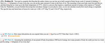 (5%) Problem 10: You read in a popular diet blog that the author claims you can lose up to half a pound of body fat per week if, instead of drinking 2.4
liters (i.e., 2.4 kilograms) of water every day, you can eat the same amount of water in the form of ice. The reasoning is that your body must first melt the ice
and then bring the ice water up to the body temperature of 37°C, which is a process that requires a significant amount of energy at the expense of "burned"
body fat. Thankfully, you just finished discussing heat and phase changes in your physics class, so you can calculate exactly how much energy is expended.
The specific heat and latent heat of fusion for water are 4.186 × 10³ J/(kg·°C) and 3.34×105 J/kg, respectively.
50% Part (a) How many kilocalories do you expend when you eat 2.4 kg of ice at 0°C? Note that 1 kcal = 4186 J.
Q=7174 * Attempts Remain
50% Part (b) Assuming the metabolism of one pound of body fat produces 3500 kcal of energy, how many pounds of body fat could you lose in a week
just by eating 2.4 kilograms of ice every day?