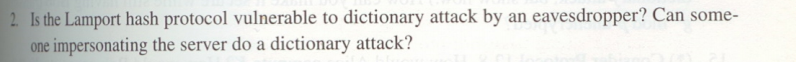 2 Is the Lamport hash protocol vulnerable to dictionary attack by an eavesdropper? Can some-
one impersonating the server do a dictionary attack?
