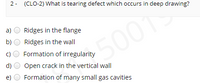 2- (CLO-2) What is tearing defect which occurs in deep drawing?
a)
Ridges in the flange
b)
Ridges in the wall
50019
c)
Formation of irregularity
d)
Open crack in the vertical wall
e)
Formation of many small gas cavities
